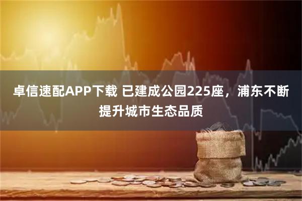 卓信速配APP下载 已建成公园225座，浦东不断提升城市生态品质