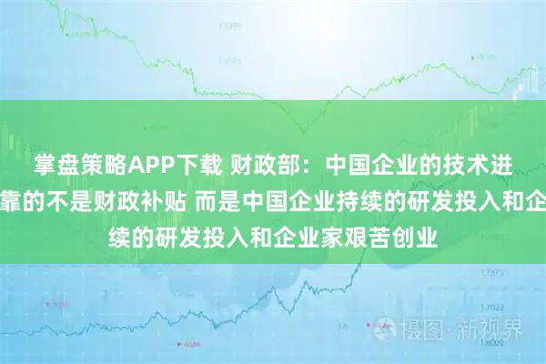 掌盘策略APP下载 财政部：中国企业的技术进步和竞争优势靠的不是财政补贴 而是中国企业持续的研发投入和企业家艰苦创业