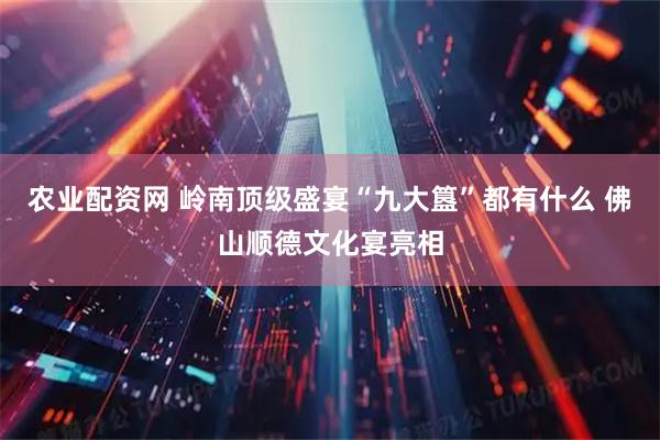 农业配资网 岭南顶级盛宴“九大簋”都有什么 佛山顺德文化宴亮相
