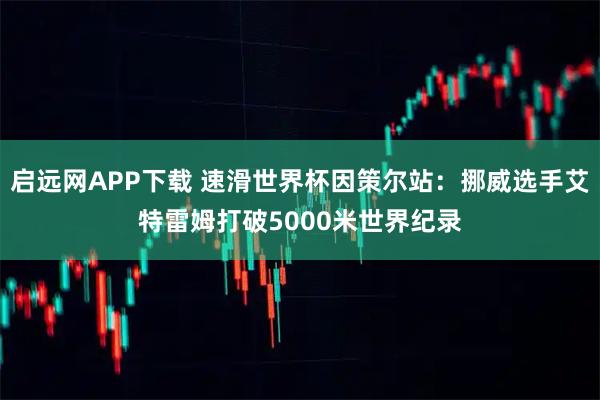 启远网APP下载 速滑世界杯因策尔站：挪威选手艾特雷姆打破5000米世界纪录