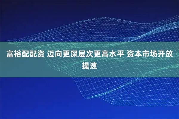 富裕配配资 迈向更深层次更高水平 资本市场开放提速