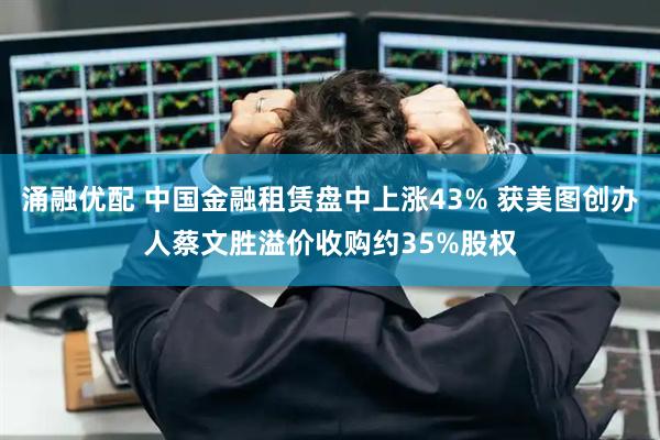 涌融优配 中国金融租赁盘中上涨43% 获美图创办人蔡文胜溢价收购约35%股权