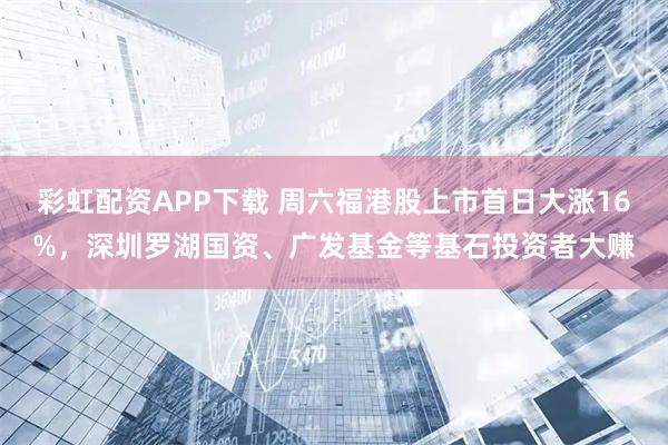彩虹配资APP下载 周六福港股上市首日大涨16%，深圳罗湖国资、广发基金等基石投资者大赚