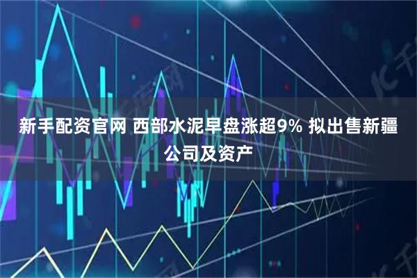 新手配资官网 西部水泥早盘涨超9% 拟出售新疆公司及资产