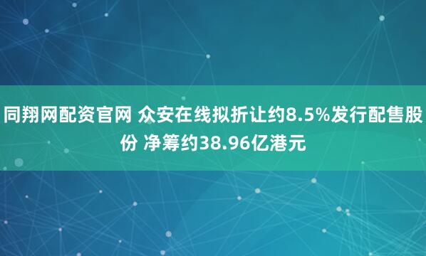 同翔网配资官网 众安在线拟折让约8.5%发行配售股份 净筹约38.96亿港元