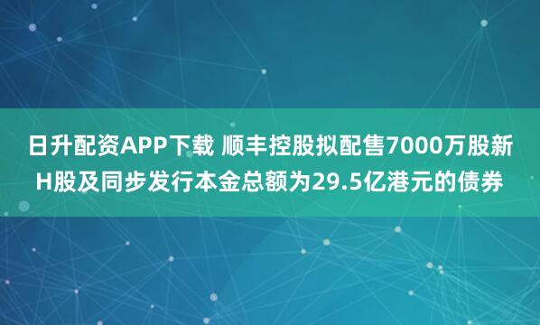 日升配资APP下载 顺丰控股拟配售7000万股新H股及同步发行本金总额为29.5亿港元的债券