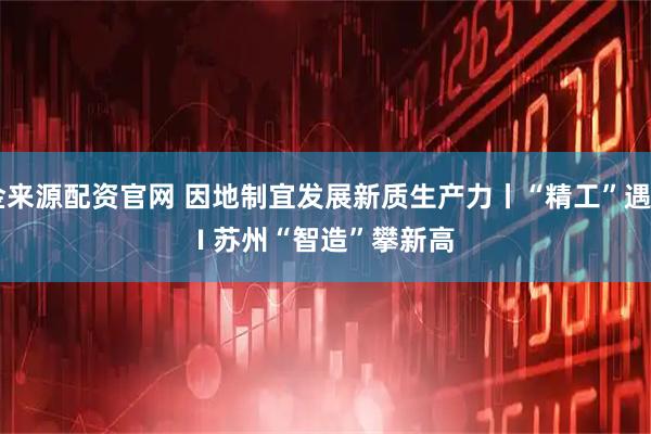 金来源配资官网 因地制宜发展新质生产力丨“精工”遇AI 苏州“智造”攀新高
