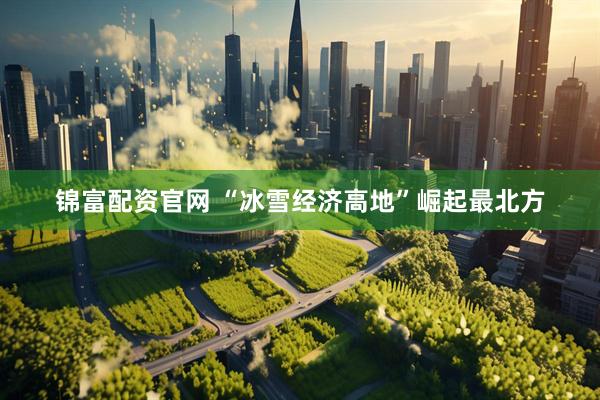 锦富配资官网 “冰雪经济高地”崛起最北方