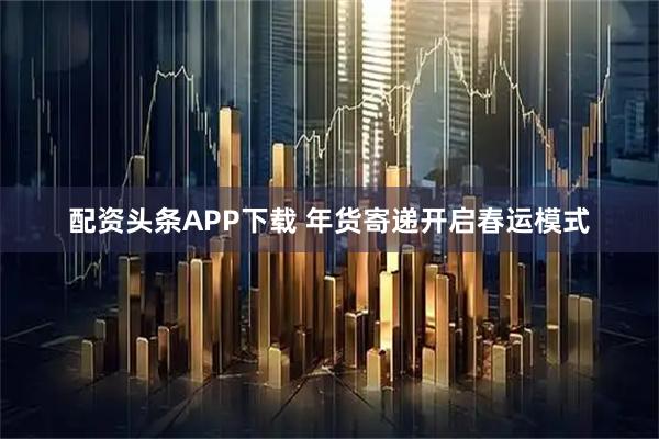 配资头条APP下载 年货寄递开启春运模式