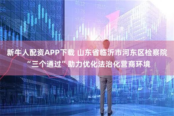 新牛人配资APP下载 山东省临沂市河东区检察院 “三个通过”助力优化法治化营商环境