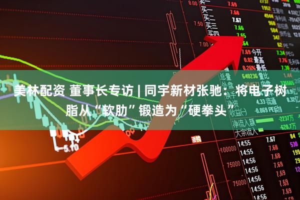 美林配资 董事长专访 | 同宇新材张驰：将电子树脂从“软肋”锻造为“硬拳头”