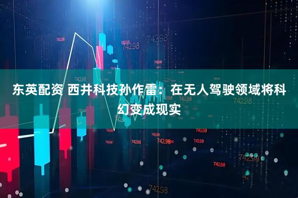 东英配资 西井科技孙作雷：在无人驾驶领域将科幻变成现实