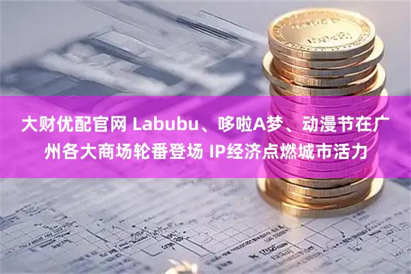 大财优配官网 Labubu、哆啦A梦、动漫节在广州各大商场轮番登场 IP经济点燃城市活力