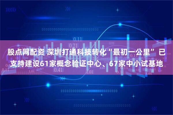 股点网配资 深圳打通科技转化“最初一公里” 已支持建设61家概念验证中心、67家中小试基地