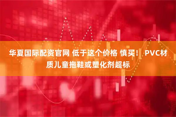 华夏国际配资官网 低于这个价格 慎买！ PVC材质儿童拖鞋或塑化剂超标