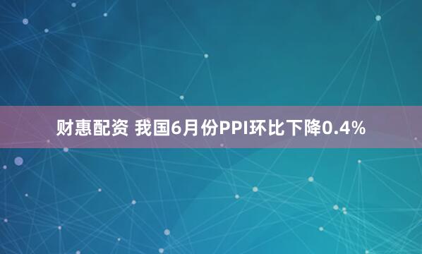 财惠配资 我国6月份PPI环比下降0.4%