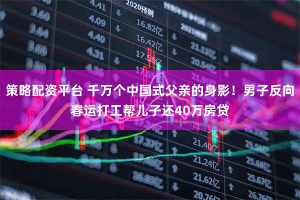 策略配资平台 千万个中国式父亲的身影！男子反向春运打工帮儿子还40万房贷