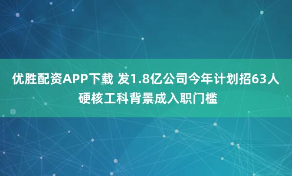 优胜配资APP下载 发1.8亿公司今年计划招63人 硬核工科背景成入职门槛