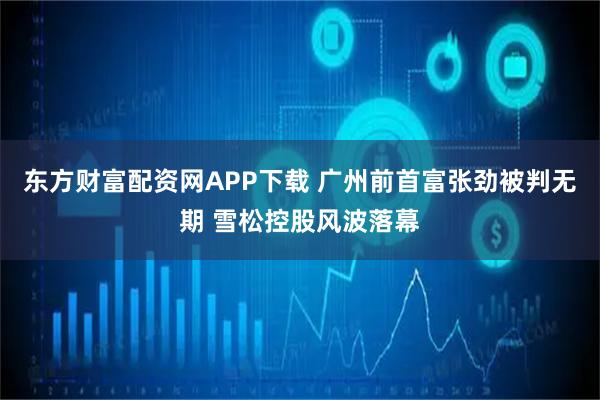 东方财富配资网APP下载 广州前首富张劲被判无期 雪松控股风波落幕