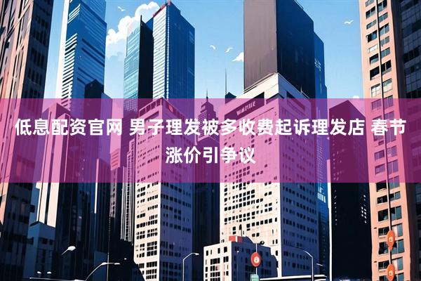 低息配资官网 男子理发被多收费起诉理发店 春节涨价引争议