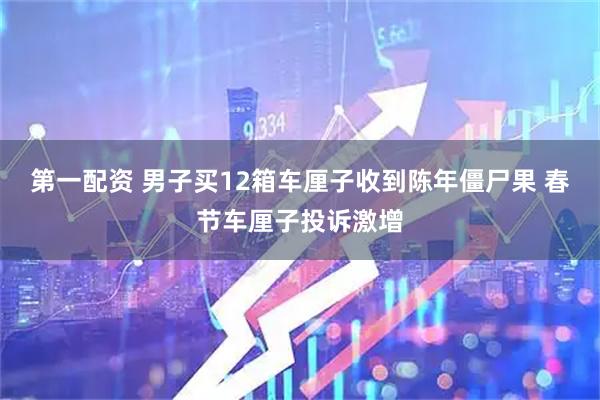 第一配资 男子买12箱车厘子收到陈年僵尸果 春节车厘子投诉激增