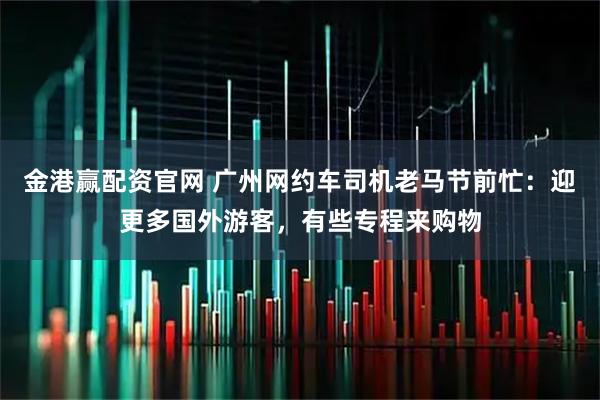 金港赢配资官网 广州网约车司机老马节前忙：迎更多国外游客，有些专程来购物