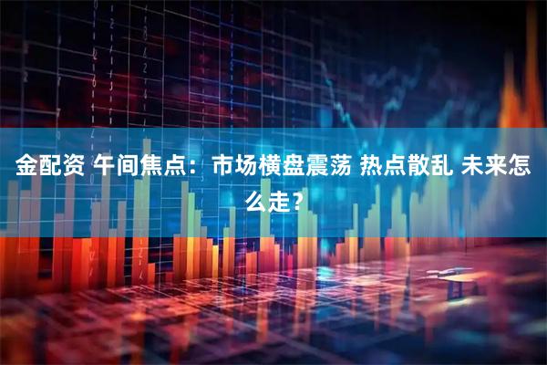 金配资 午间焦点：市场横盘震荡 热点散乱 未来怎么走？