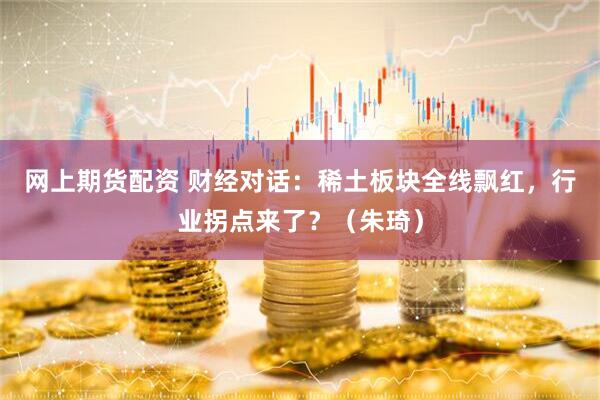 网上期货配资 财经对话：稀土板块全线飘红，行业拐点来了？（朱琦）