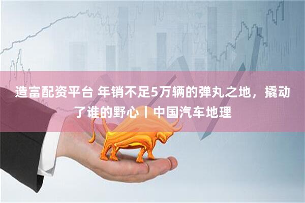 造富配资平台 年销不足5万辆的弹丸之地，撬动了谁的野心丨中国汽车地理