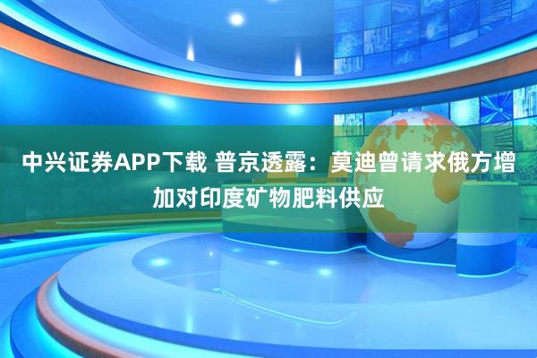 中兴证券APP下载 普京透露:莫迪曾请求俄方增加对印度矿物肥料供应