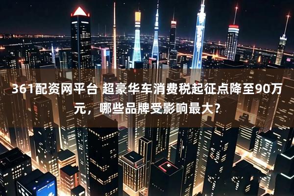 361配资网平台 超豪华车消费税起征点降至90万元，哪些品牌受影响最大？