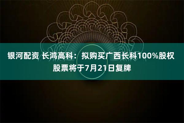 银河配资 长鸿高科：拟购买广西长科100%股权 股票将于7月21日复牌