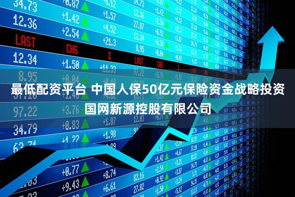 最低配资平台 中国人保50亿元保险资金战略投资国网新源控股有限公司