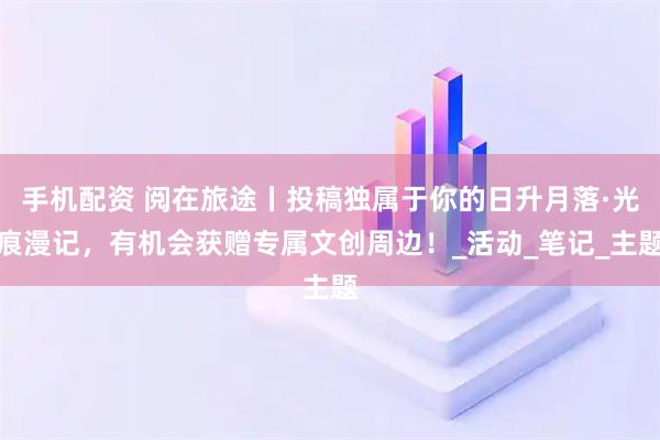 手机配资 阅在旅途丨投稿独属于你的日升月落·光痕漫记，有机会获赠专属文创周边！_活动_笔记_主题