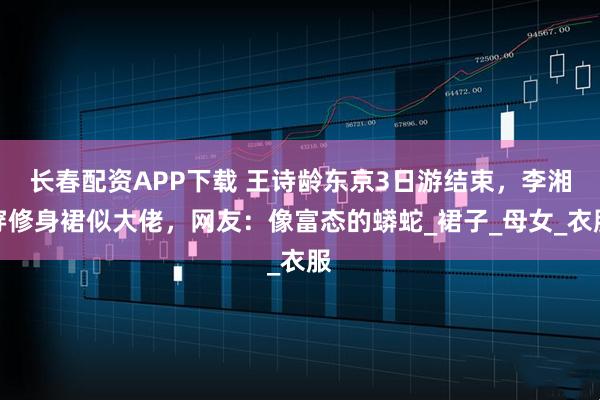 长春配资APP下载 王诗龄东京3日游结束，李湘穿修身裙似大佬，网友：像富态的蟒蛇_裙子_母女_衣服