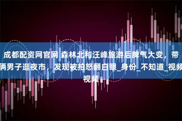 成都配资网官网 森林北和汪峰旅游后脾气大变，带俩男子逛夜市，发现被拍怒翻白眼_身份_不知道_视频