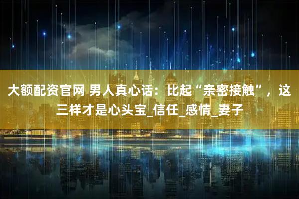 大额配资官网 男人真心话：比起“亲密接触”，这三样才是心头宝_信任_感情_妻子