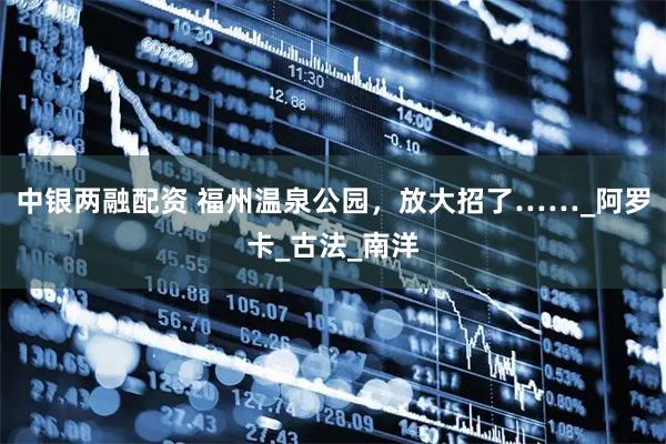 中银两融配资 福州温泉公园，放大招了……_阿罗卡_古法_南洋