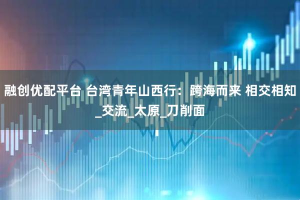 融创优配平台 台湾青年山西行：跨海而来 相交相知_交流_太原_刀削面