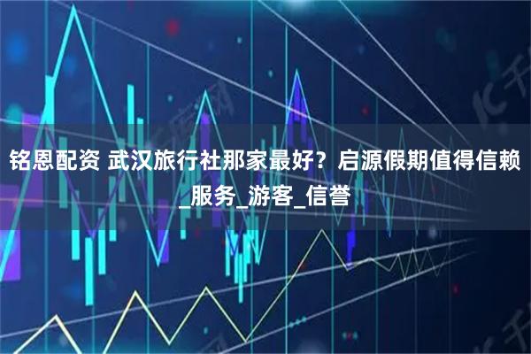 铭恩配资 武汉旅行社那家最好？启源假期值得信赖_服务_游客_信誉