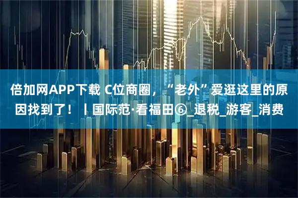 倍加网APP下载 C位商圈，“老外”爱逛这里的原因找到了！丨国际范·看福田⑥_退税_游客_消费