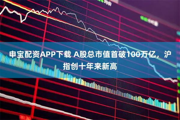 申宝配资APP下载 A股总市值首破100万亿，沪指创十年来新高