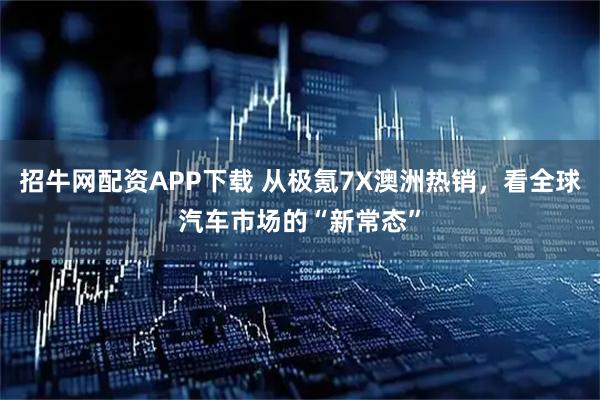招牛网配资APP下载 从极氪7X澳洲热销，看全球汽车市场的“新常态”