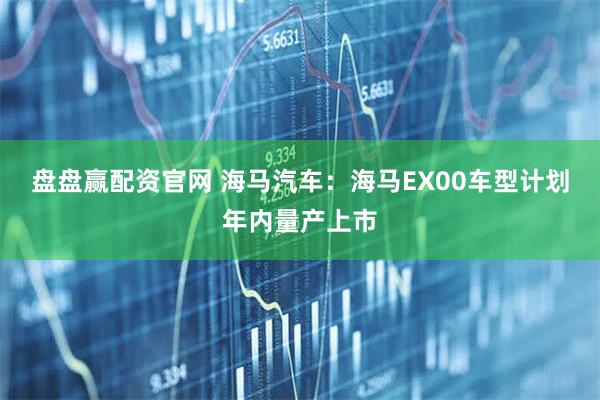 盘盘赢配资官网 海马汽车：海马EX00车型计划年内量产上市