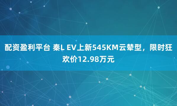 配资盈利平台 秦L EV上新545KM云辇型，限时狂欢价12.98万元