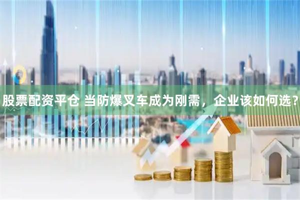 股票配资平仓 当防爆叉车成为刚需，企业该如何选？