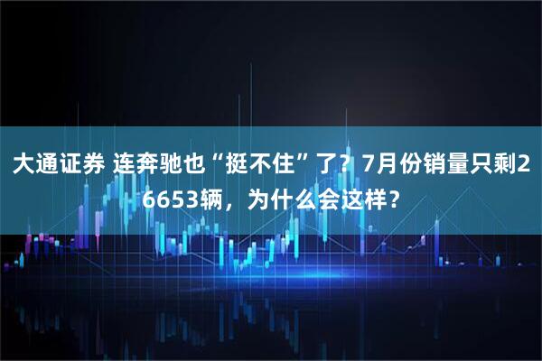 大通证券 连奔驰也“挺不住”了？7月份销量只剩26653辆，为什么会这样？