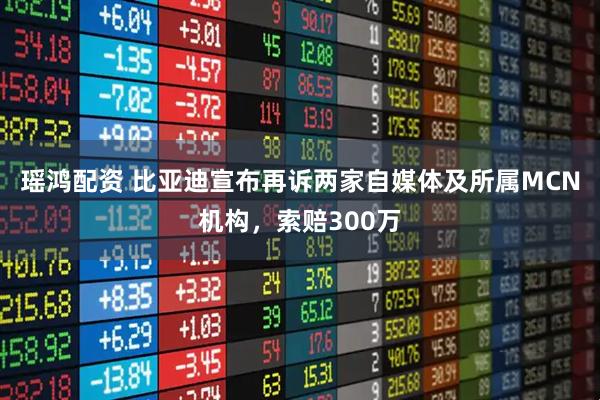 瑶鸿配资 比亚迪宣布再诉两家自媒体及所属MCN机构，索赔300万