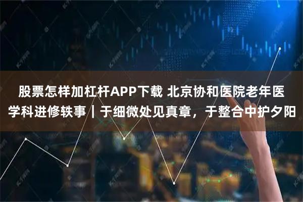 股票怎样加杠杆APP下载 北京协和医院老年医学科进修轶事｜于细微处见真章，于整合中护夕阳