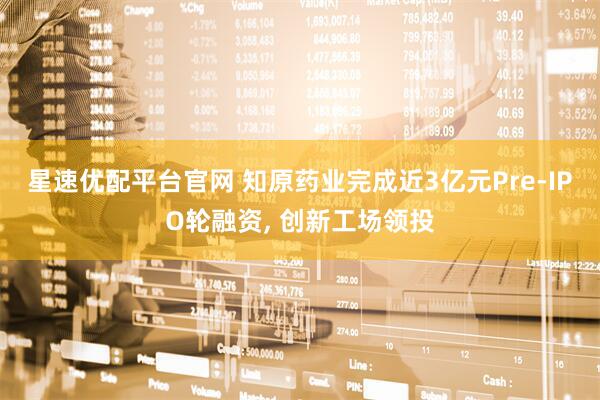 星速优配平台官网 知原药业完成近3亿元Pre-IPO轮融资, 创新工场领投